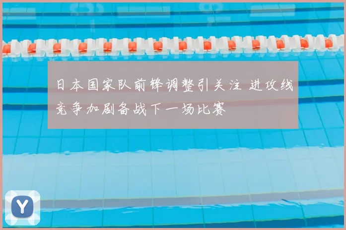 日本国家队前锋调整引关注 进攻线竞争加剧备战下一场比赛