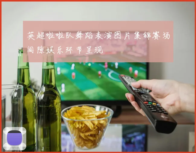 英超啦啦队舞蹈表演图片集锦赛场间隙娱乐环节呈现