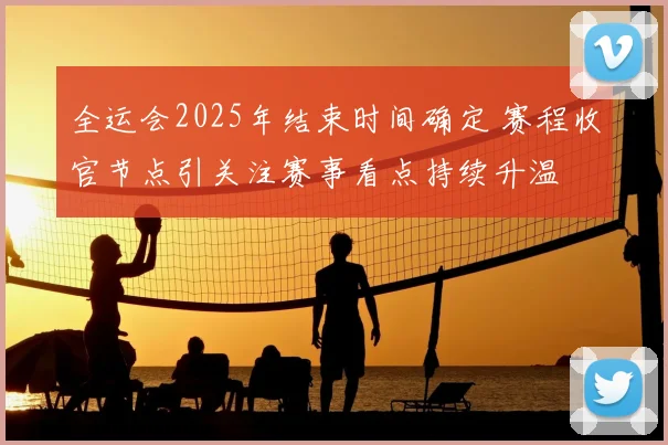 全运会2025年结束时间确定 赛程收官节点引关注赛事看点持续升温