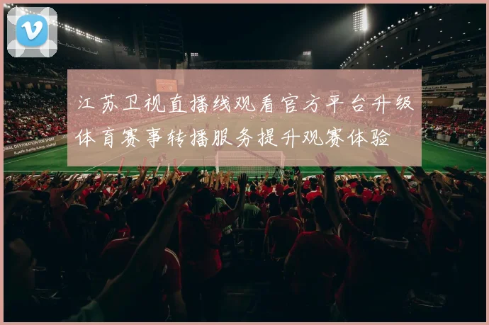 江苏卫视直播线观看官方平台升级体育赛事转播服务提升观赛体验