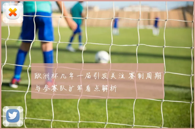 欧洲杯几年一届引发关注 赛制周期与参赛队扩军看点解析