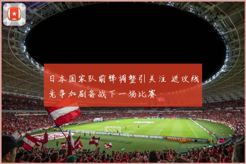 日本国家队前锋调整引关注 进攻线竞争加剧备战下一场比赛