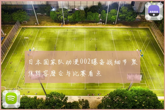 日本国家队动漫002曝备战细节 聚焦阵容磨合与比赛看点