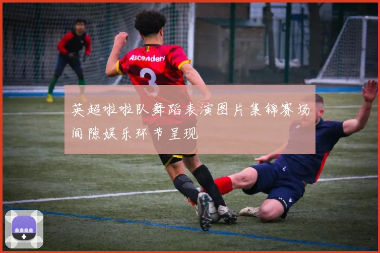 英超啦啦队舞蹈表演图片集锦赛场间隙娱乐环节呈现