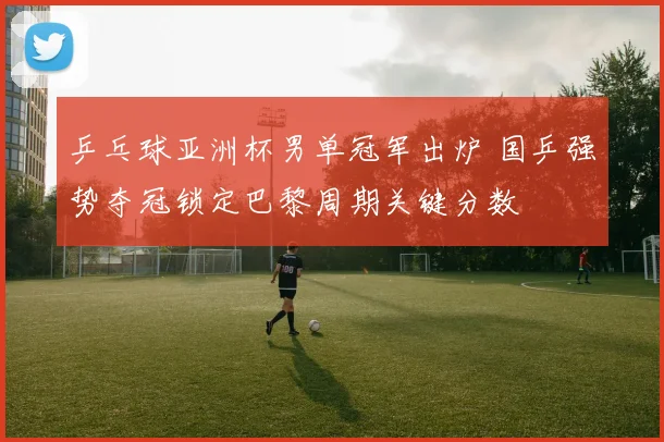 乒乓球亚洲杯男单冠军出炉 国乒强势夺冠锁定巴黎周期关键分数
