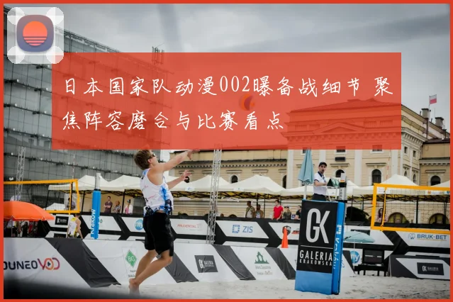 日本国家队动漫002曝备战细节 聚焦阵容磨合与比赛看点