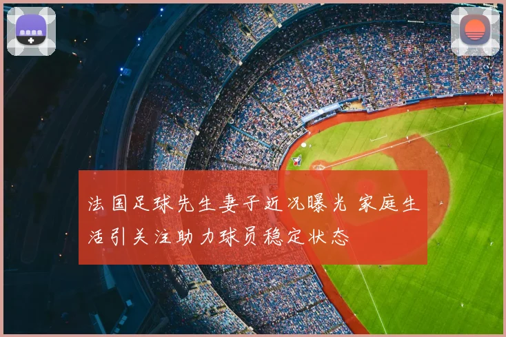 法国足球先生妻子近况曝光 家庭生活引关注助力球员稳定状态