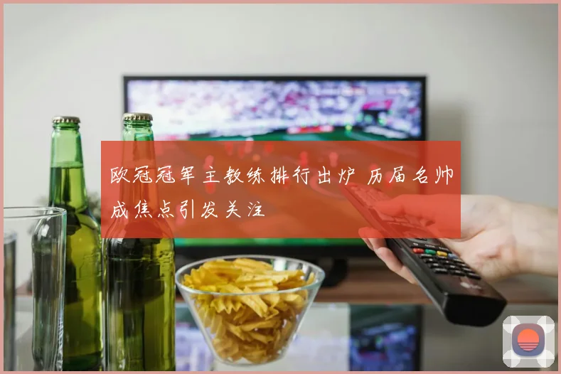 欧冠冠军主教练排行出炉 历届名帅成焦点引发关注